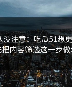 你可能从没注意：吃瓜51想更对胃口？先把内容筛选这一步做对
