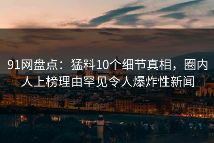 91网盘点：猛料10个细节真相，圈内人上榜理由罕见令人爆炸性新闻