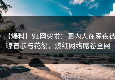 【爆料】91网突发：圈内人在深夜被曝曾参与花絮，爆红网络席卷全网