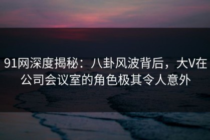 91网深度揭秘：八卦风波背后，大V在公司会议室的角色极其令人意外