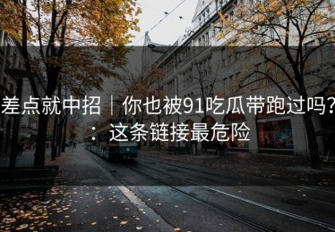 差点就中招｜你也被91吃瓜带跑过吗？：这条链接最危险