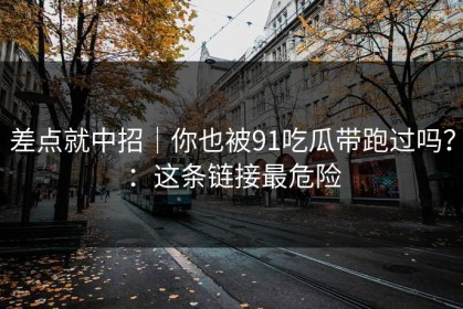 差点就中招｜你也被91吃瓜带跑过吗？：这条链接最危险