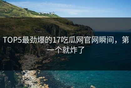 TOP5最劲爆的17吃瓜网官网瞬间，第一个就炸了