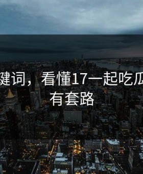 三个关键词，看懂17一起吃瓜网的所有套路