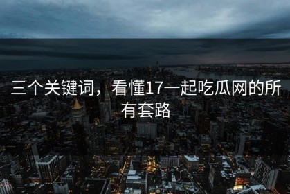 三个关键词，看懂17一起吃瓜网的所有套路