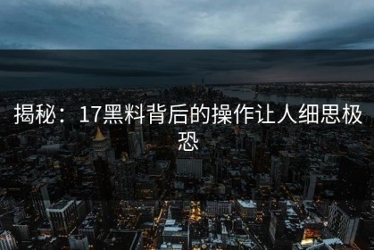 揭秘：17黑料背后的操作让人细思极恐