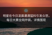 明星在今日凌晨遭遇猛料引发众怒，每日大赛全网炸锅，详情围观
