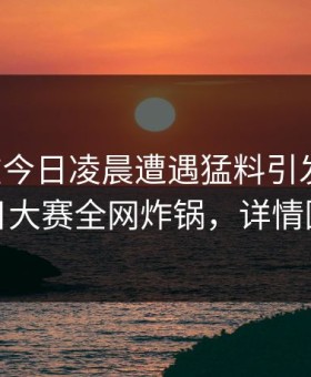 明星在今日凌晨遭遇猛料引发众怒，每日大赛全网炸锅，详情围观