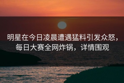 明星在今日凌晨遭遇猛料引发众怒，每日大赛全网炸锅，详情围观