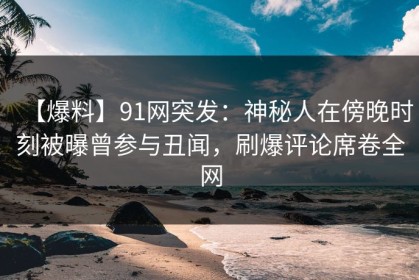 【爆料】91网突发：神秘人在傍晚时刻被曝曾参与丑闻，刷爆评论席卷全网