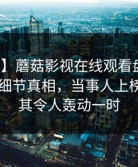 【独家】蘑菇影视在线观看盘点：丑闻10个细节真相，当事人上榜理由极其令人轰动一时