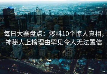 每日大赛盘点：爆料10个惊人真相，神秘人上榜理由罕见令人无法置信