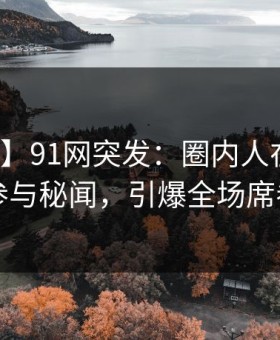 【爆料】91网突发：圈内人在昨晚被曝曾参与秘闻，引爆全场席卷全网