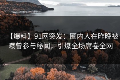 【爆料】91网突发：圈内人在昨晚被曝曾参与秘闻，引爆全场席卷全网