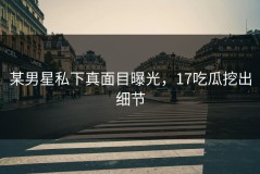 某男星私下真面目曝光，17吃瓜挖出细节