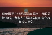 蘑菇影视在线观看深度揭秘：丑闻风波背后，当事人在酒店房间的角色极其令人意外