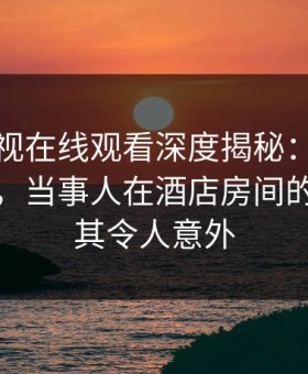 蘑菇影视在线观看深度揭秘：丑闻风波背后，当事人在酒店房间的角色极其令人意外