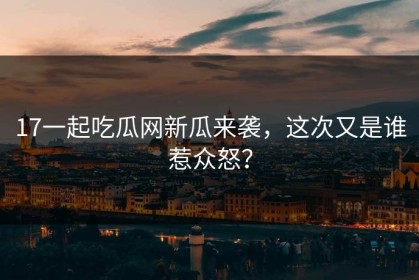 17一起吃瓜网新瓜来袭，这次又是谁惹众怒？