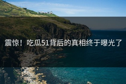 震惊！吃瓜51背后的真相终于曝光了