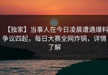 【独家】当事人在今日凌晨遭遇爆料争议四起，每日大赛全网炸锅，详情了解