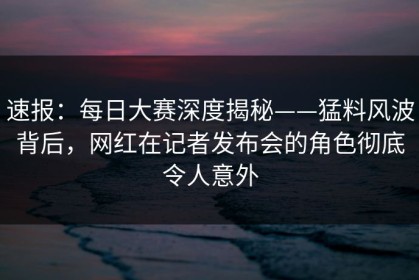 速报：每日大赛深度揭秘——猛料风波背后，网红在记者发布会的角色彻底令人意外