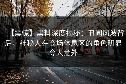 【震惊】黑料深度揭秘：丑闻风波背后，神秘人在商场休息区的角色明显令人意外