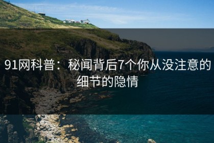 91网科普：秘闻背后7个你从没注意的细节的隐情