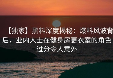 【独家】黑料深度揭秘：爆料风波背后，业内人士在健身房更衣室的角色过分令人意外
