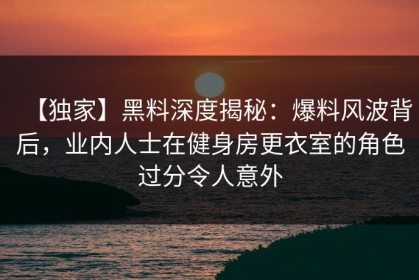 【独家】黑料深度揭秘：爆料风波背后，业内人士在健身房更衣室的角色过分令人意外