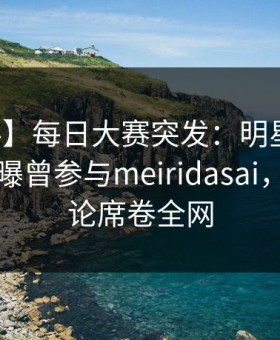 【爆料】每日大赛突发：明星在中午时分被曝曾参与meiridasai，刷爆评论席卷全网