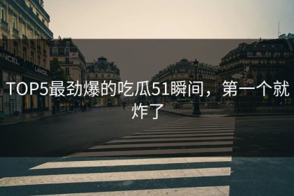 TOP5最劲爆的吃瓜51瞬间，第一个就炸了