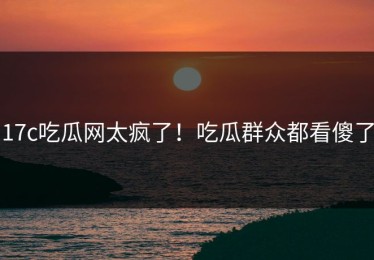 17c吃瓜网太疯了！吃瓜群众都看傻了