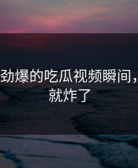 TOP5最劲爆的吃瓜视频瞬间，第一个就炸了