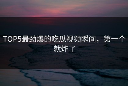 TOP5最劲爆的吃瓜视频瞬间，第一个就炸了
