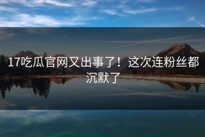17吃瓜官网又出事了！这次连粉丝都沉默了
