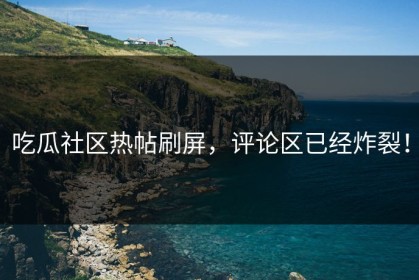 吃瓜社区热帖刷屏，评论区已经炸裂！