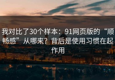 我对比了30个样本：91网页版的“顺畅感”从哪来？背后是使用习惯在起作用