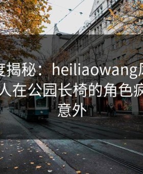 黑料深度揭秘：heiliaowang风波背后，神秘人在公园长椅的角色疯狂令人意外