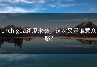 17chigua新瓜来袭，这次又是谁惹众怒？