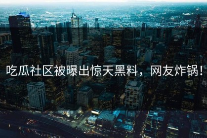吃瓜社区被曝出惊天黑料，网友炸锅！