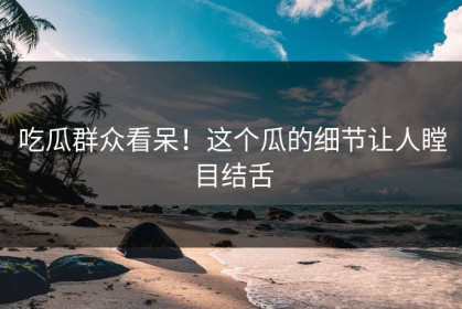 吃瓜群众看呆！这个瓜的细节让人瞠目结舌