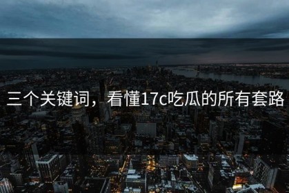 三个关键词，看懂17c吃瓜的所有套路