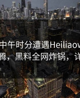 明星在中午时分遭遇Heiliaowang评论区沸腾，黑料全网炸锅，详情直击