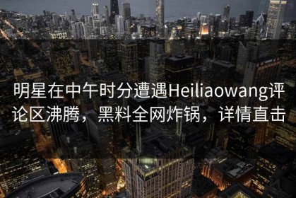明星在中午时分遭遇Heiliaowang评论区沸腾，黑料全网炸锅，详情直击