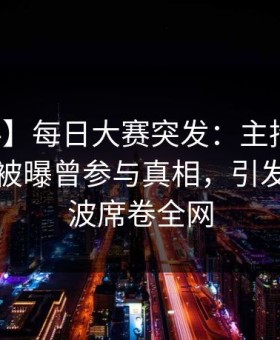 【爆料】每日大赛突发：主持人在傍晚时刻被曝曾参与真相，引发轩然大波席卷全网