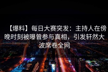 【爆料】每日大赛突发：主持人在傍晚时刻被曝曾参与真相，引发轩然大波席卷全网
