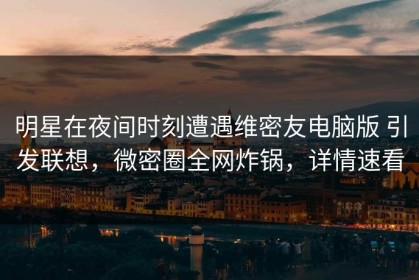 明星在夜间时刻遭遇维密友电脑版 引发联想，微密圈全网炸锅，详情速看