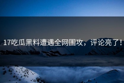 17吃瓜黑料遭遇全网围攻，评论亮了！