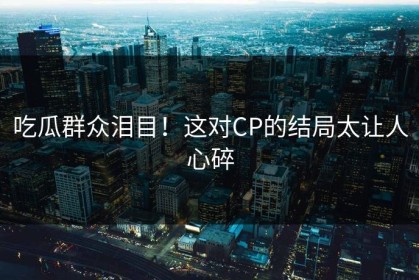 吃瓜群众泪目！这对CP的结局太让人心碎