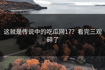这就是传说中的吃瓜网17？看完三观碎了